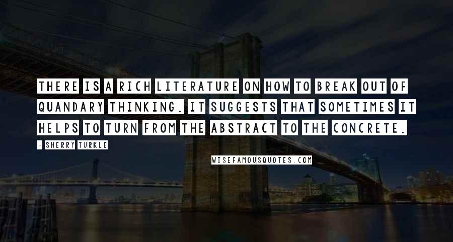 Sherry Turkle Quotes: There is a rich literature on how to break out of quandary thinking. It suggests that sometimes it helps to turn from the abstract to the concrete.