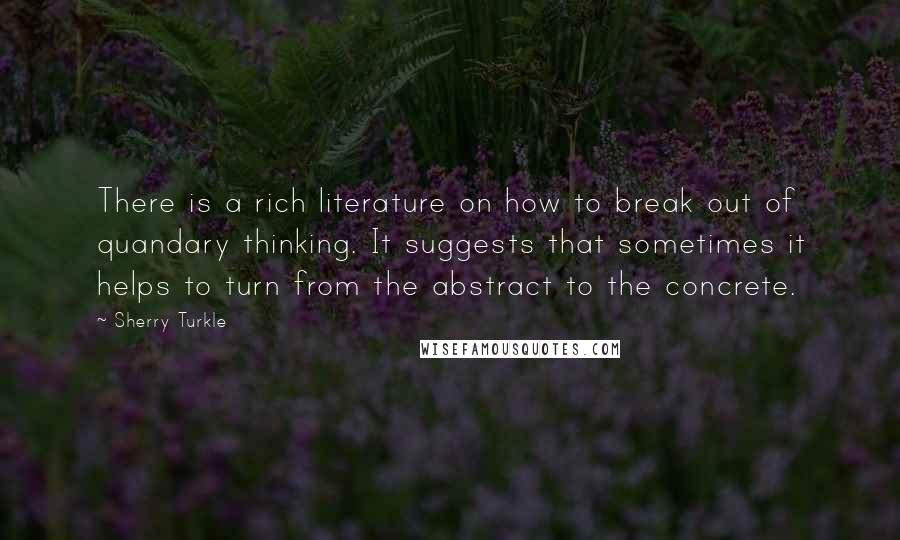 Sherry Turkle Quotes: There is a rich literature on how to break out of quandary thinking. It suggests that sometimes it helps to turn from the abstract to the concrete.