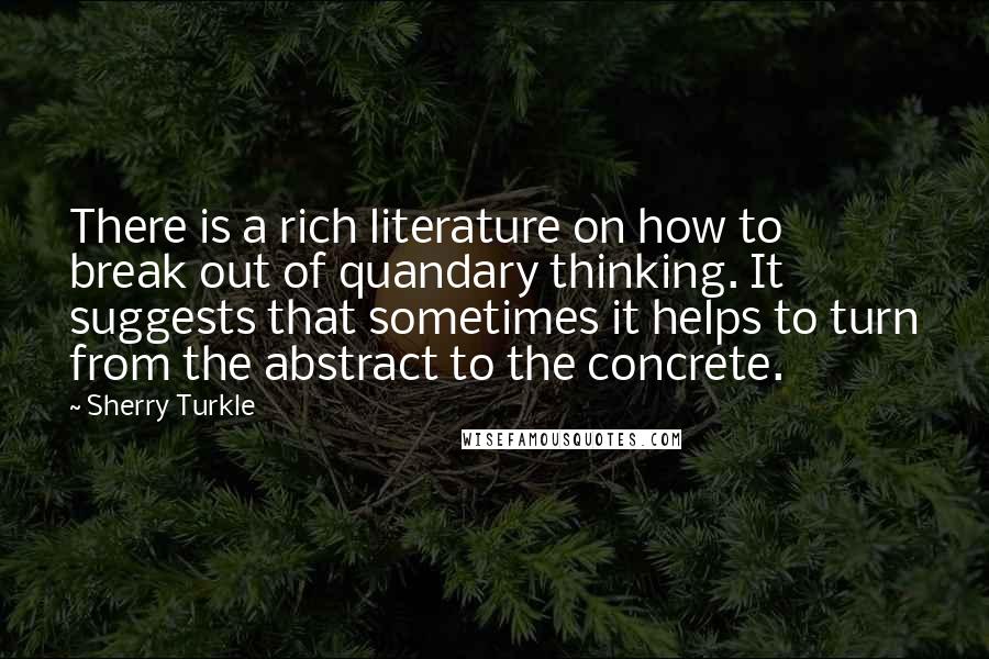 Sherry Turkle Quotes: There is a rich literature on how to break out of quandary thinking. It suggests that sometimes it helps to turn from the abstract to the concrete.