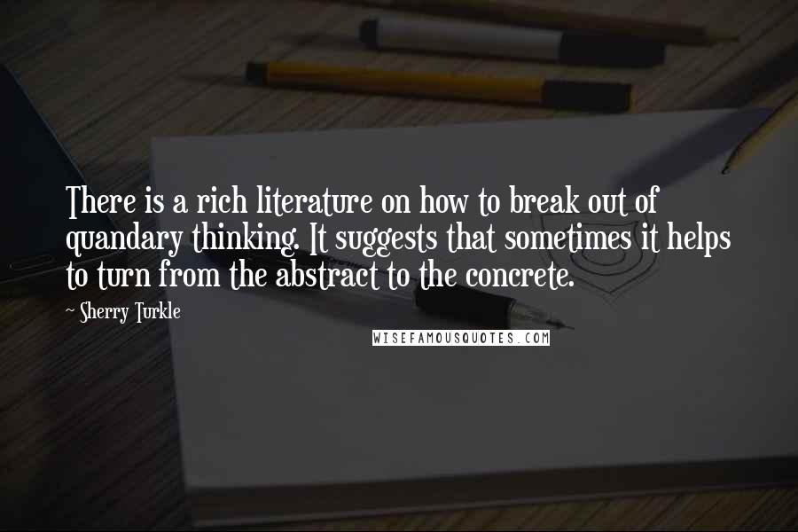 Sherry Turkle Quotes: There is a rich literature on how to break out of quandary thinking. It suggests that sometimes it helps to turn from the abstract to the concrete.