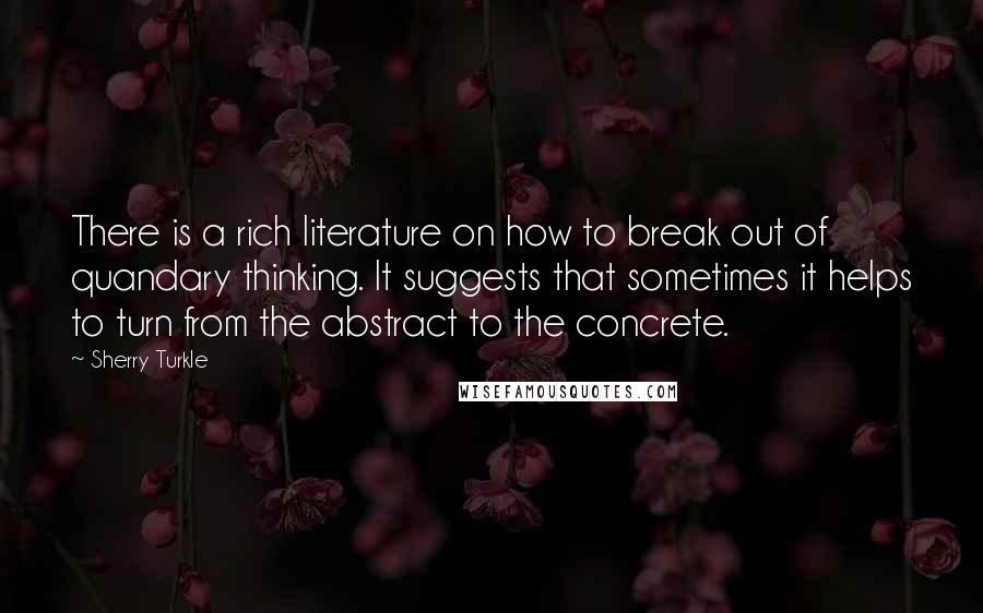 Sherry Turkle Quotes: There is a rich literature on how to break out of quandary thinking. It suggests that sometimes it helps to turn from the abstract to the concrete.