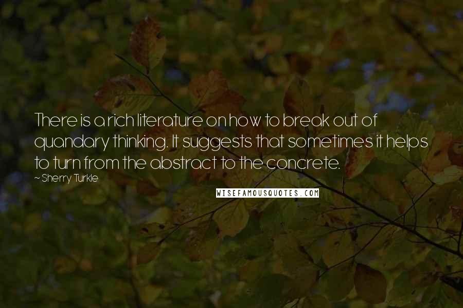 Sherry Turkle Quotes: There is a rich literature on how to break out of quandary thinking. It suggests that sometimes it helps to turn from the abstract to the concrete.