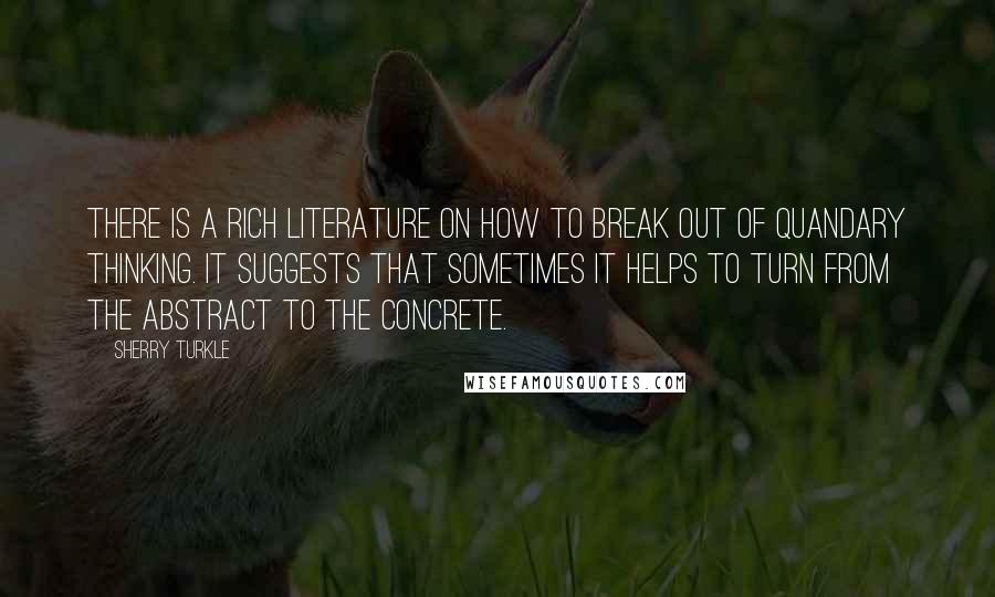 Sherry Turkle Quotes: There is a rich literature on how to break out of quandary thinking. It suggests that sometimes it helps to turn from the abstract to the concrete.