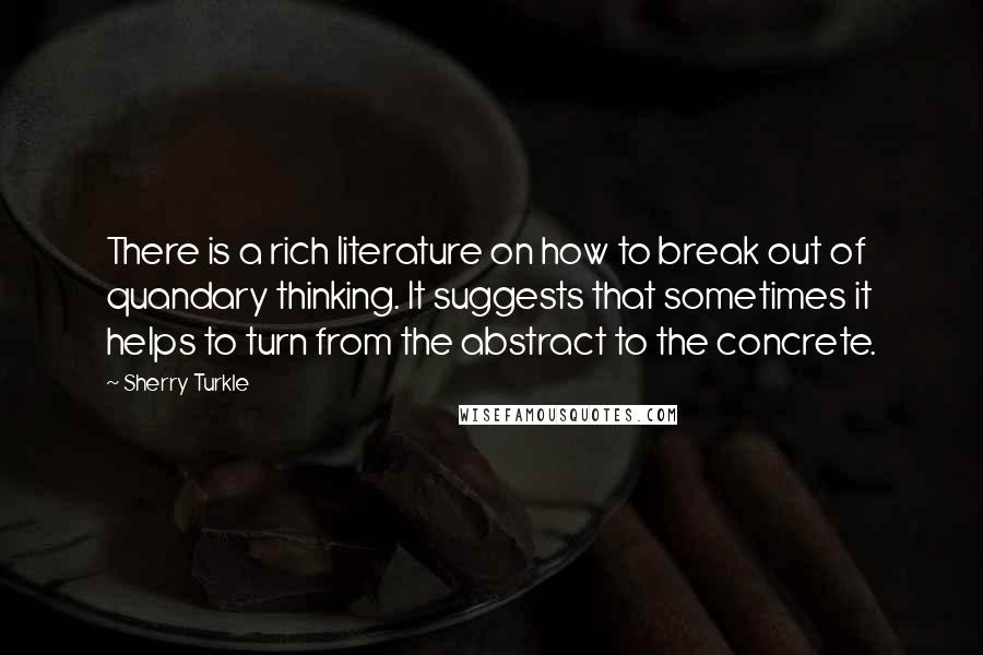 Sherry Turkle Quotes: There is a rich literature on how to break out of quandary thinking. It suggests that sometimes it helps to turn from the abstract to the concrete.