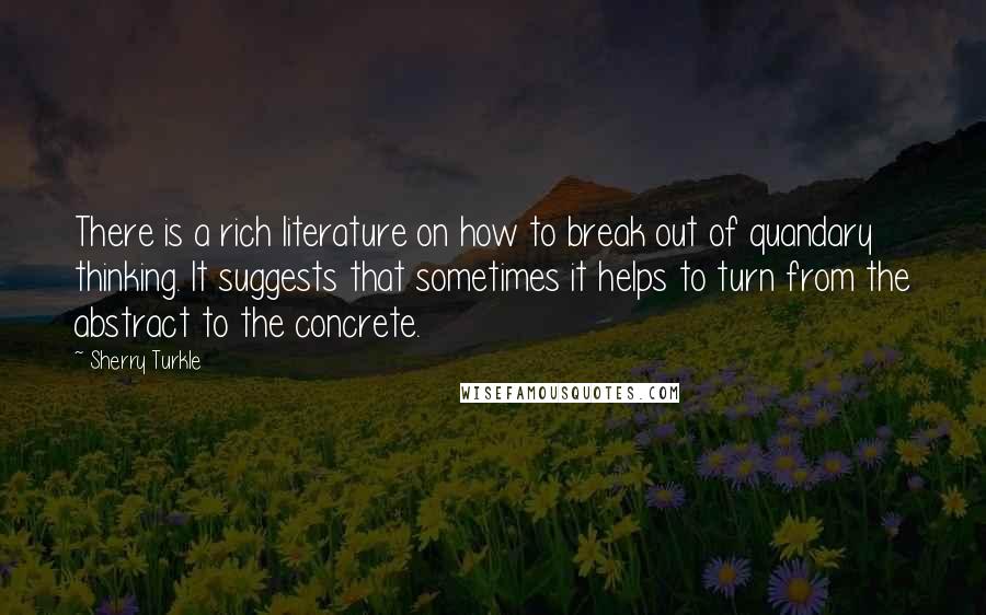 Sherry Turkle Quotes: There is a rich literature on how to break out of quandary thinking. It suggests that sometimes it helps to turn from the abstract to the concrete.