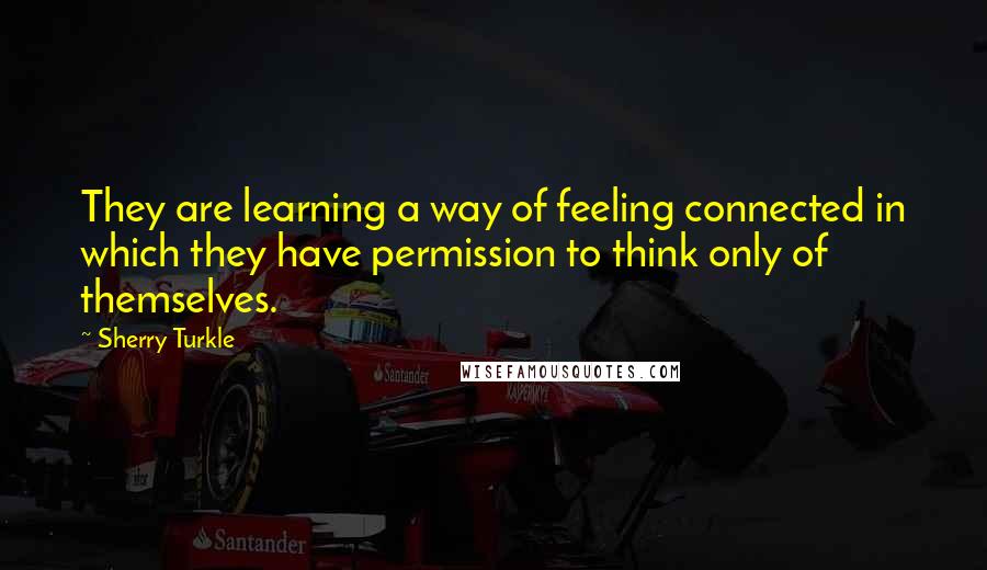 Sherry Turkle Quotes: They are learning a way of feeling connected in which they have permission to think only of themselves.