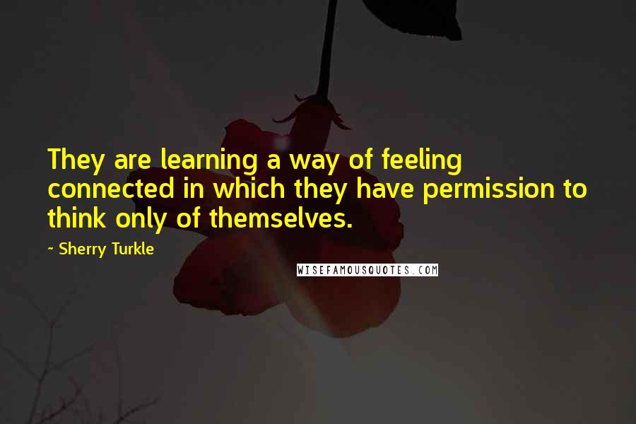 Sherry Turkle Quotes: They are learning a way of feeling connected in which they have permission to think only of themselves.