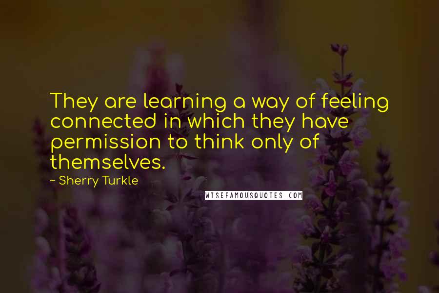 Sherry Turkle Quotes: They are learning a way of feeling connected in which they have permission to think only of themselves.