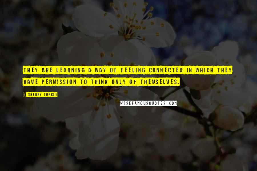 Sherry Turkle Quotes: They are learning a way of feeling connected in which they have permission to think only of themselves.