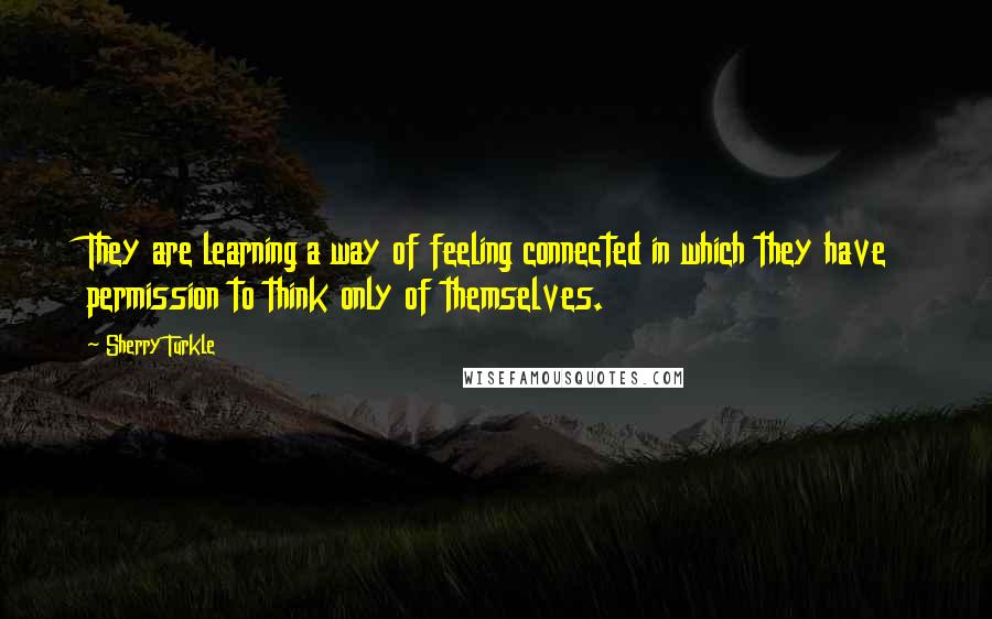 Sherry Turkle Quotes: They are learning a way of feeling connected in which they have permission to think only of themselves.