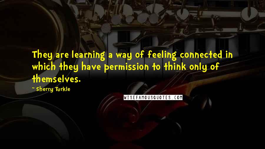 Sherry Turkle Quotes: They are learning a way of feeling connected in which they have permission to think only of themselves.