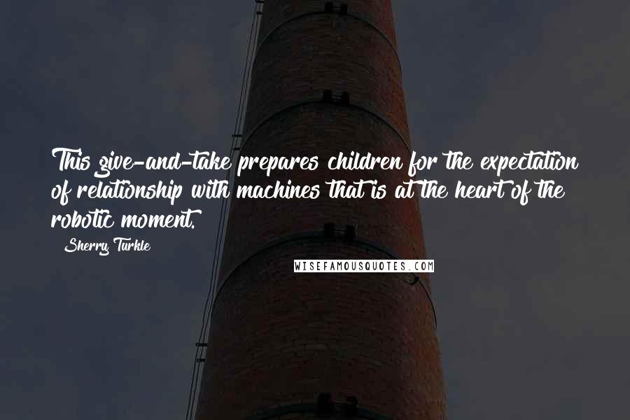 Sherry Turkle Quotes: This give-and-take prepares children for the expectation of relationship with machines that is at the heart of the robotic moment.