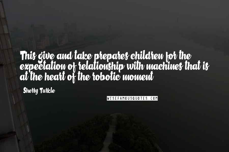 Sherry Turkle Quotes: This give-and-take prepares children for the expectation of relationship with machines that is at the heart of the robotic moment.