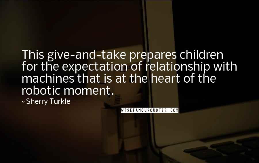 Sherry Turkle Quotes: This give-and-take prepares children for the expectation of relationship with machines that is at the heart of the robotic moment.