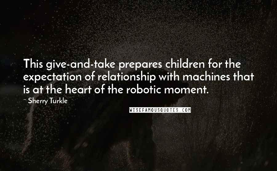 Sherry Turkle Quotes: This give-and-take prepares children for the expectation of relationship with machines that is at the heart of the robotic moment.