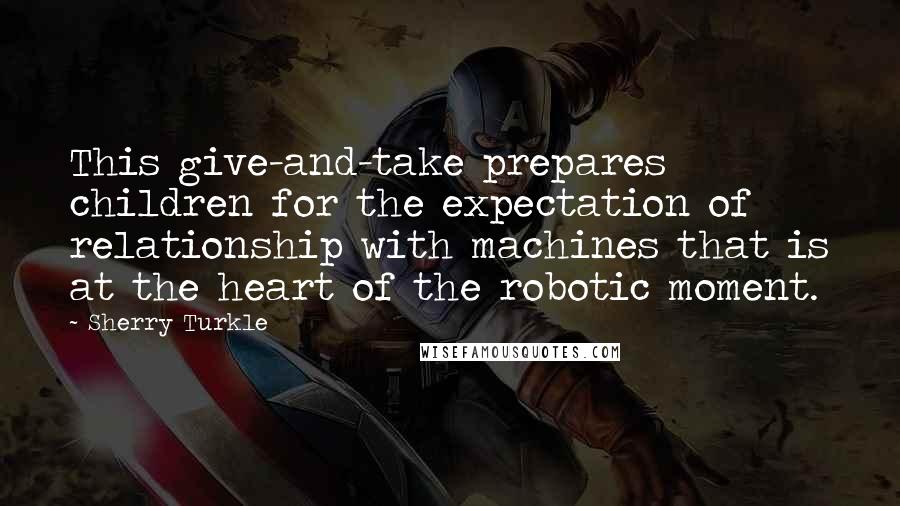 Sherry Turkle Quotes: This give-and-take prepares children for the expectation of relationship with machines that is at the heart of the robotic moment.