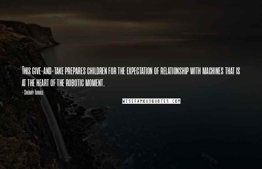 Sherry Turkle Quotes: This give-and-take prepares children for the expectation of relationship with machines that is at the heart of the robotic moment.