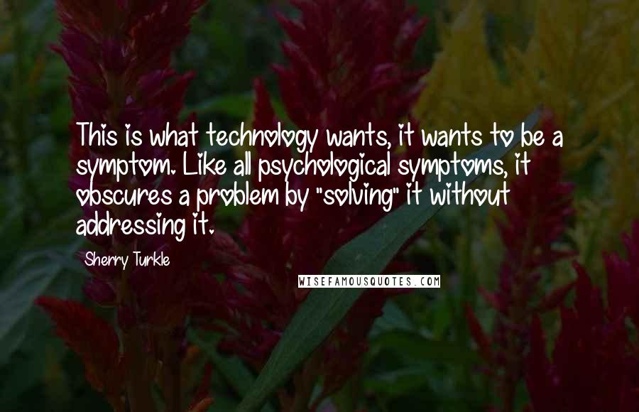 Sherry Turkle Quotes: This is what technology wants, it wants to be a symptom. Like all psychological symptoms, it obscures a problem by "solving" it without addressing it.