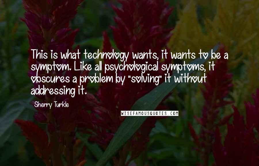 Sherry Turkle Quotes: This is what technology wants, it wants to be a symptom. Like all psychological symptoms, it obscures a problem by "solving" it without addressing it.