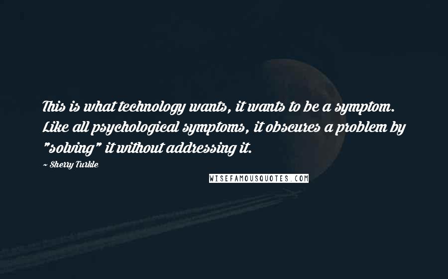 Sherry Turkle Quotes: This is what technology wants, it wants to be a symptom. Like all psychological symptoms, it obscures a problem by "solving" it without addressing it.