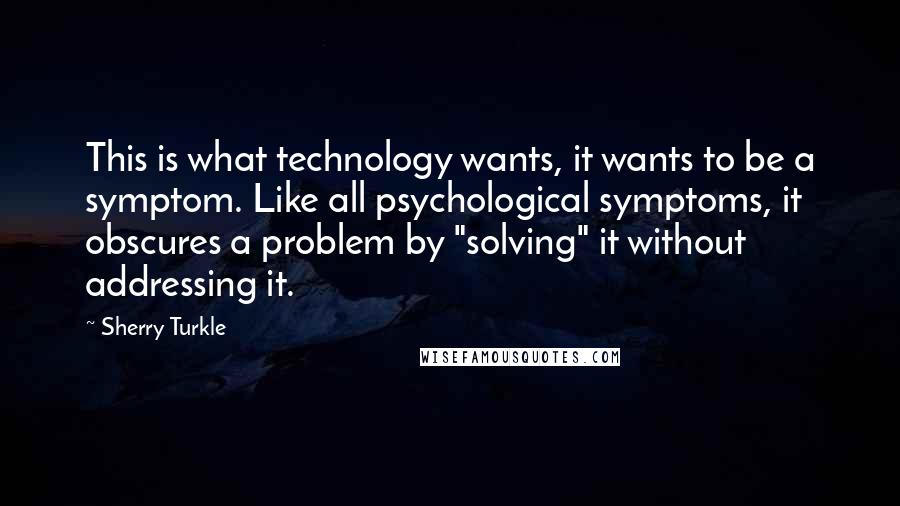 Sherry Turkle Quotes: This is what technology wants, it wants to be a symptom. Like all psychological symptoms, it obscures a problem by "solving" it without addressing it.