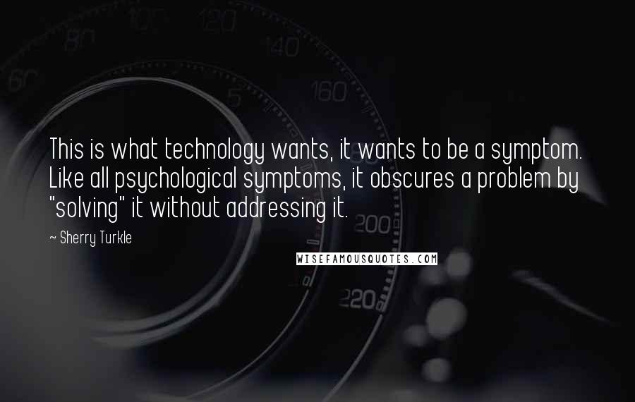 Sherry Turkle Quotes: This is what technology wants, it wants to be a symptom. Like all psychological symptoms, it obscures a problem by "solving" it without addressing it.