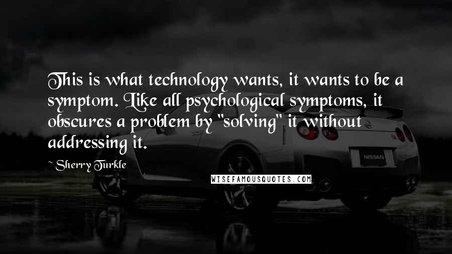 Sherry Turkle Quotes: This is what technology wants, it wants to be a symptom. Like all psychological symptoms, it obscures a problem by "solving" it without addressing it.