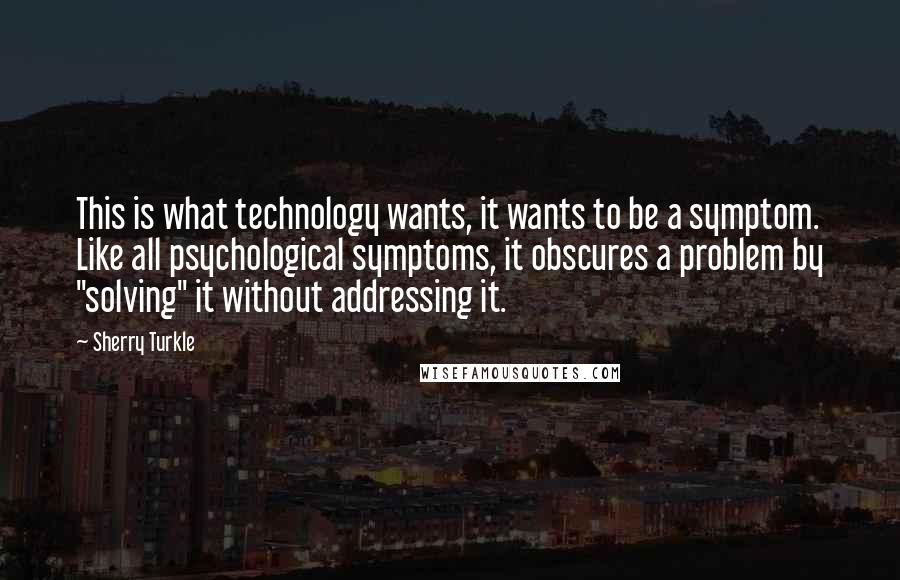 Sherry Turkle Quotes: This is what technology wants, it wants to be a symptom. Like all psychological symptoms, it obscures a problem by "solving" it without addressing it.