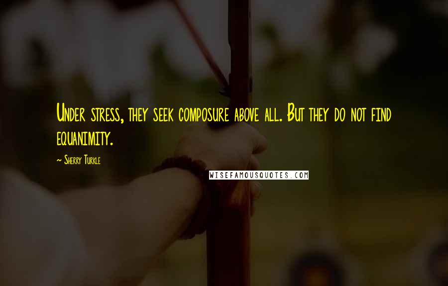Sherry Turkle Quotes: Under stress, they seek composure above all. But they do not find equanimity.