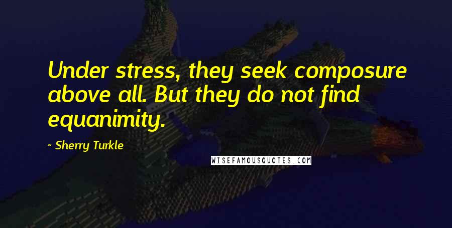 Sherry Turkle Quotes: Under stress, they seek composure above all. But they do not find equanimity.