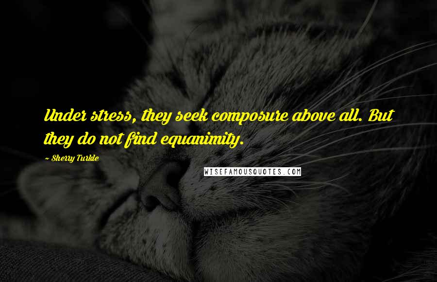 Sherry Turkle Quotes: Under stress, they seek composure above all. But they do not find equanimity.