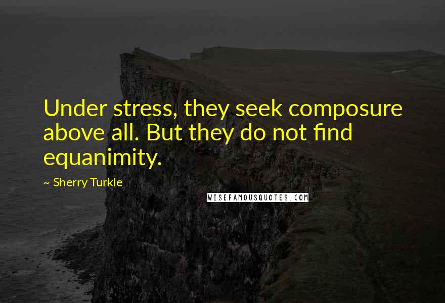 Sherry Turkle Quotes: Under stress, they seek composure above all. But they do not find equanimity.