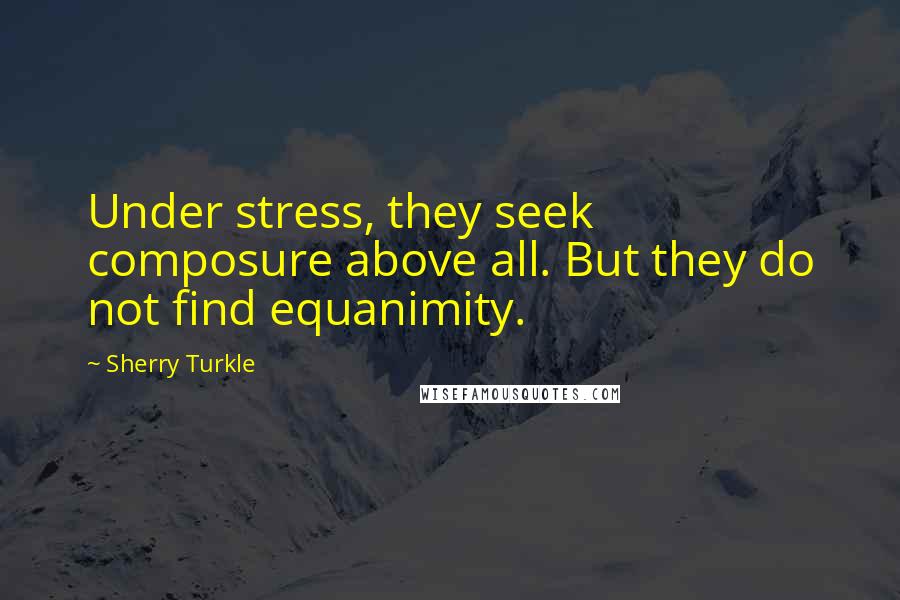 Sherry Turkle Quotes: Under stress, they seek composure above all. But they do not find equanimity.