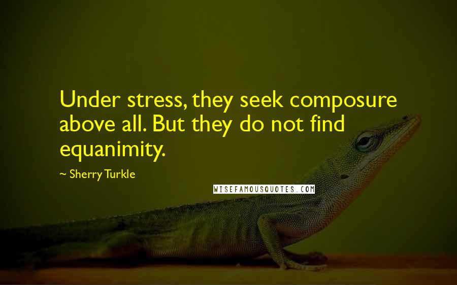 Sherry Turkle Quotes: Under stress, they seek composure above all. But they do not find equanimity.