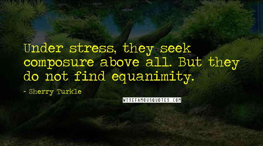 Sherry Turkle Quotes: Under stress, they seek composure above all. But they do not find equanimity.