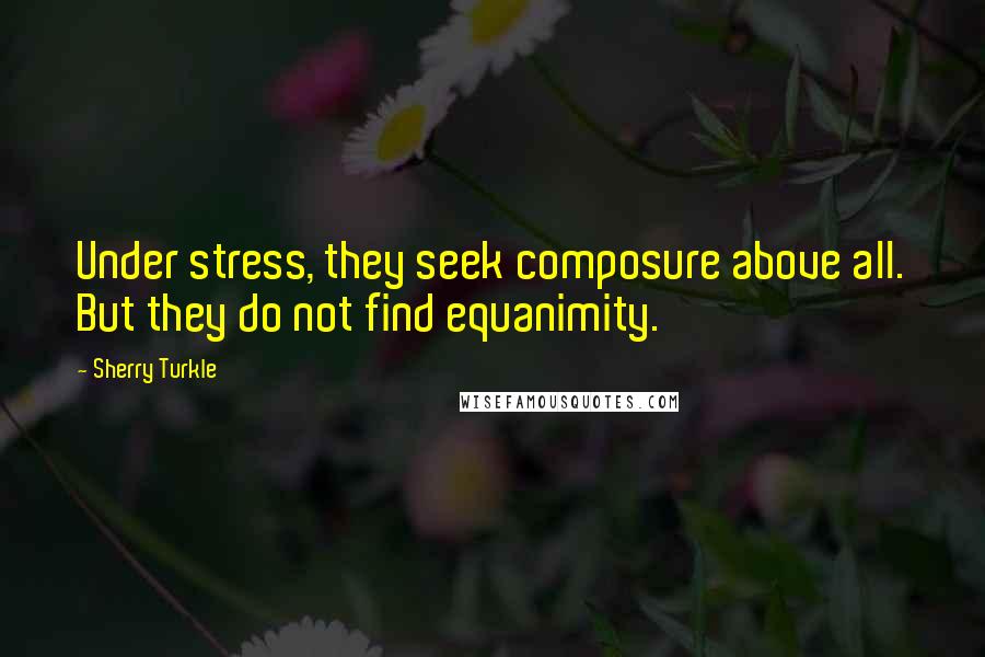 Sherry Turkle Quotes: Under stress, they seek composure above all. But they do not find equanimity.