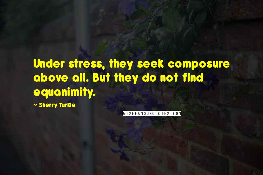 Sherry Turkle Quotes: Under stress, they seek composure above all. But they do not find equanimity.