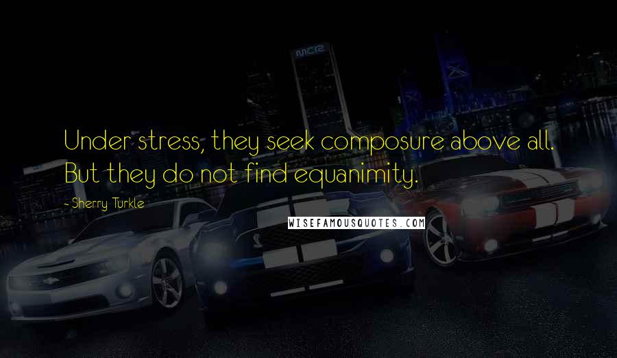 Sherry Turkle Quotes: Under stress, they seek composure above all. But they do not find equanimity.