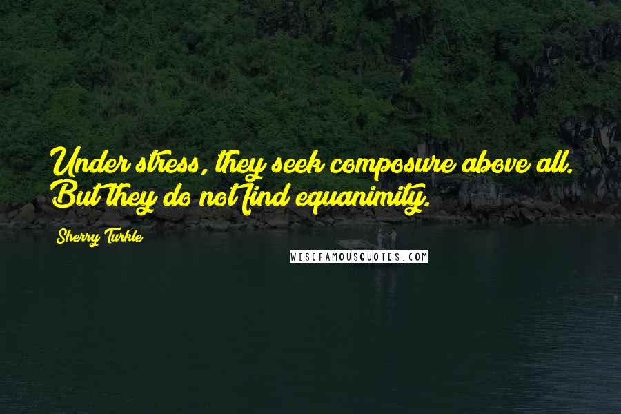 Sherry Turkle Quotes: Under stress, they seek composure above all. But they do not find equanimity.