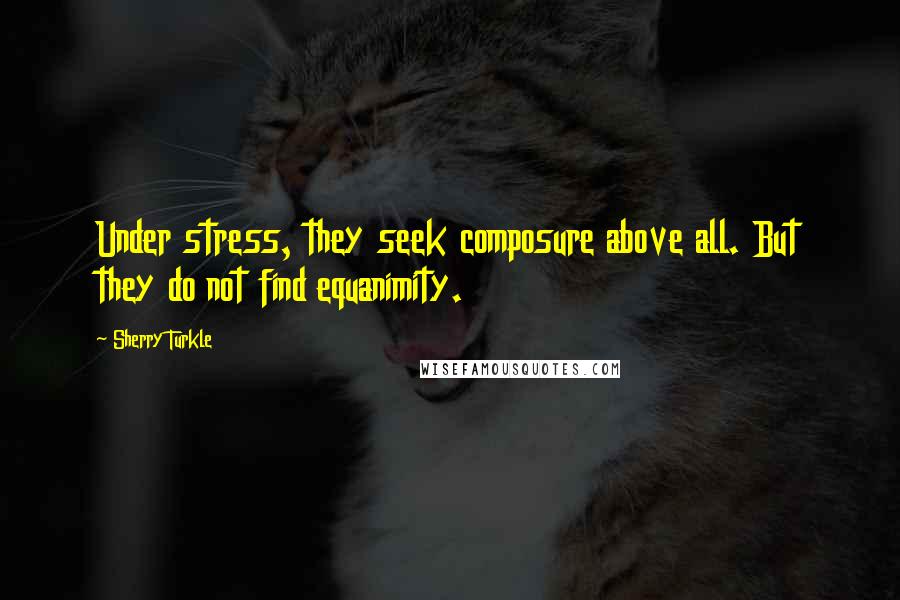 Sherry Turkle Quotes: Under stress, they seek composure above all. But they do not find equanimity.