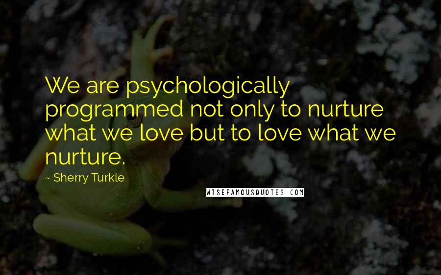 Sherry Turkle Quotes: We are psychologically programmed not only to nurture what we love but to love what we nurture.