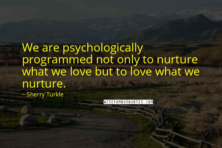 Sherry Turkle Quotes: We are psychologically programmed not only to nurture what we love but to love what we nurture.