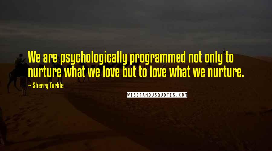 Sherry Turkle Quotes: We are psychologically programmed not only to nurture what we love but to love what we nurture.