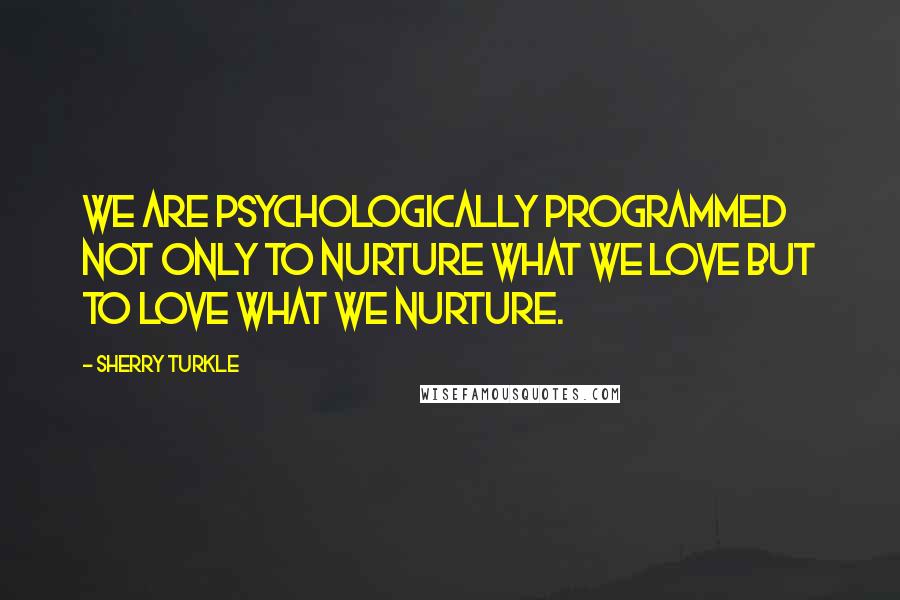 Sherry Turkle Quotes: We are psychologically programmed not only to nurture what we love but to love what we nurture.