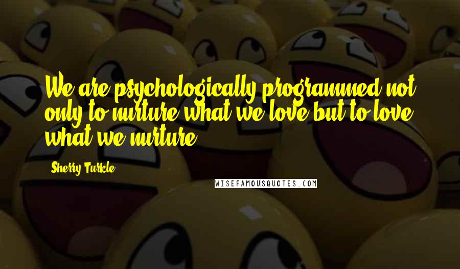 Sherry Turkle Quotes: We are psychologically programmed not only to nurture what we love but to love what we nurture.