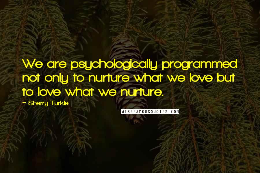 Sherry Turkle Quotes: We are psychologically programmed not only to nurture what we love but to love what we nurture.