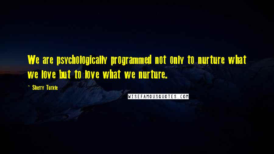 Sherry Turkle Quotes: We are psychologically programmed not only to nurture what we love but to love what we nurture.