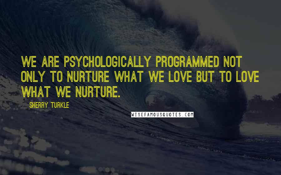 Sherry Turkle Quotes: We are psychologically programmed not only to nurture what we love but to love what we nurture.