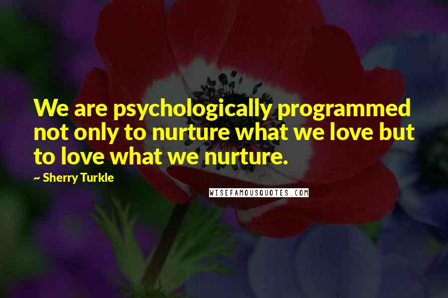 Sherry Turkle Quotes: We are psychologically programmed not only to nurture what we love but to love what we nurture.