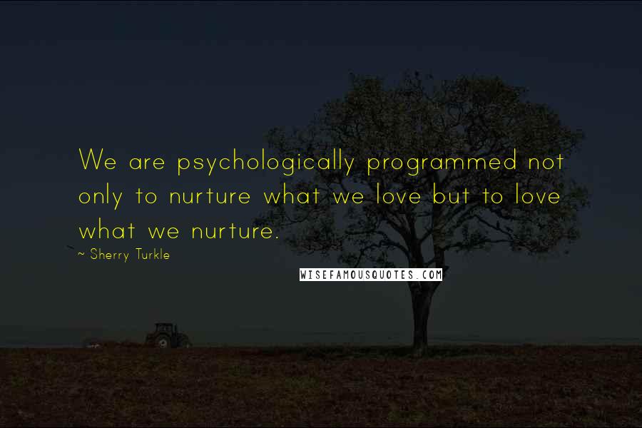 Sherry Turkle Quotes: We are psychologically programmed not only to nurture what we love but to love what we nurture.